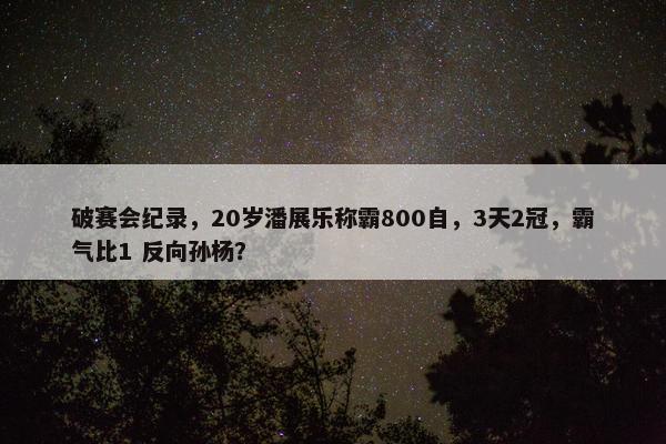 破赛会纪录，20岁潘展乐称霸800自，3天2冠，霸气比1 反向孙杨？