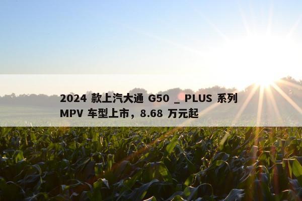 2024 款上汽大通 G50 _ PLUS 系列 MPV 车型上市，8.68 万元起