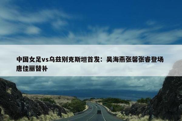 中国女足vs乌兹别克斯坦首发：吴海燕张馨张睿登场 唐佳丽替补