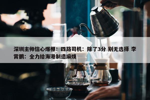 深圳主帅信心爆棚！四路司机：除了3分 别无选择 李霄鹏：全力给海港制造麻烦