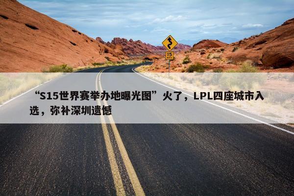 “S15世界赛举办地曝光图”火了，LPL四座城市入选，弥补深圳遗憾