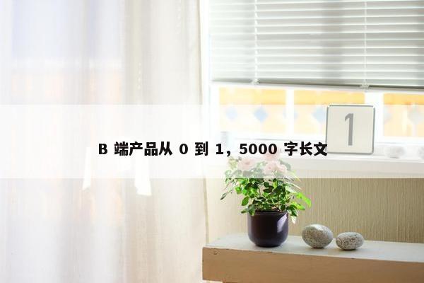 B 端产品从 0 到 1，5000 字长文