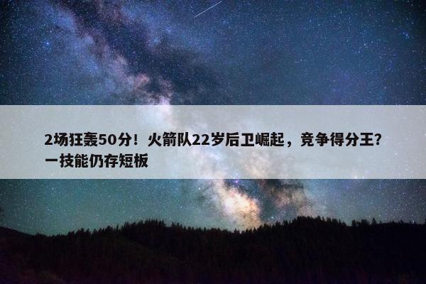 2场狂轰50分！火箭队22岁后卫崛起，竞争得分王？一技能仍存短板