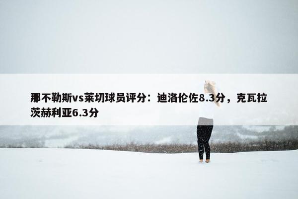 那不勒斯vs莱切球员评分：迪洛伦佐8.3分，克瓦拉茨赫利亚6.3分