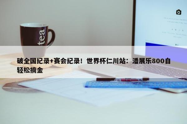 破全国纪录+赛会纪录！世界杯仁川站：潘展乐800自轻松摘金