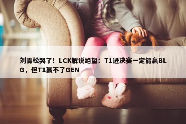 刘青松哭了！LCK解说绝望：T1进决赛一定能赢BLG，但T1赢不了GEN