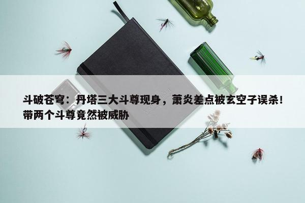 斗破苍穹：丹塔三大斗尊现身，萧炎差点被玄空子误杀！带两个斗尊竟然被威胁