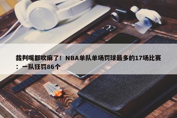 裁判嘴都吹麻了！NBA单队单场罚球最多的17场比赛：一队狂罚86个