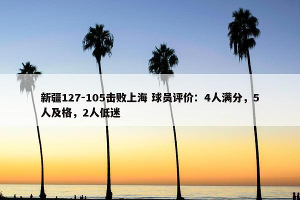 新疆127-105击败上海 球员评价：4人满分，5人及格，2人低迷