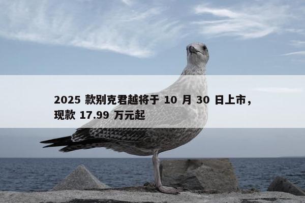 2025 款别克君越将于 10 月 30 日上市，现款 17.99 万元起