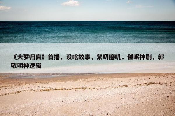 《大梦归离》首播，没啥故事，絮叨磨叽，催眠神剧，郭敬明神逻辑