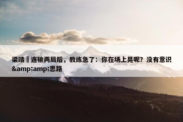 梁靖崑连输两局后，教练急了：你在场上晃呢？没有意识&amp;思路