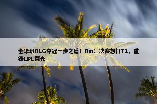 全华班BLG夺冠一步之遥！Bin：决赛想打T1，重铸LPL荣光