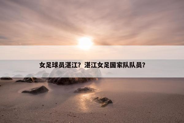 女足球员湛江？湛江女足国家队队员？