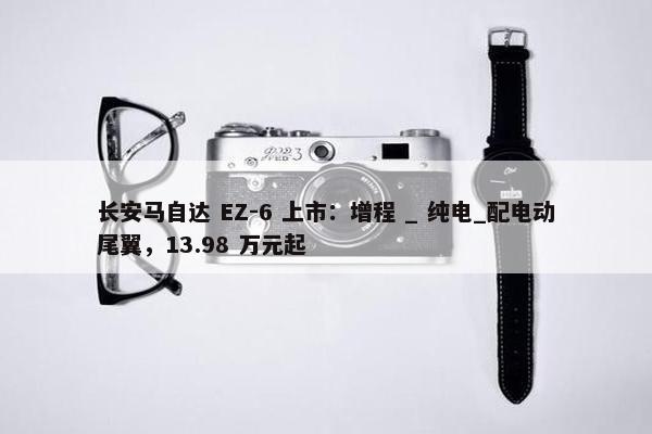 长安马自达 EZ-6 上市：增程 _ 纯电_配电动尾翼，13.98 万元起