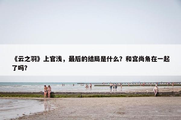 《云之羽》上官浅，最后的结局是什么？和宫尚角在一起了吗？