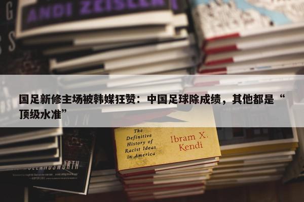 国足新修主场被韩媒狂赞：中国足球除成绩，其他都是“顶级水准”