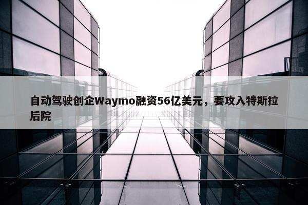 自动驾驶创企Waymo融资56亿美元，要攻入特斯拉后院