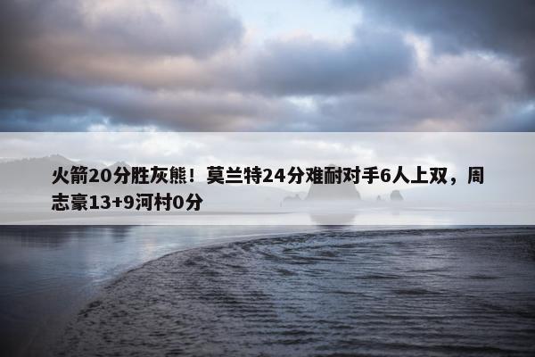 火箭20分胜灰熊！莫兰特24分难耐对手6人上双，周志豪13+9河村0分