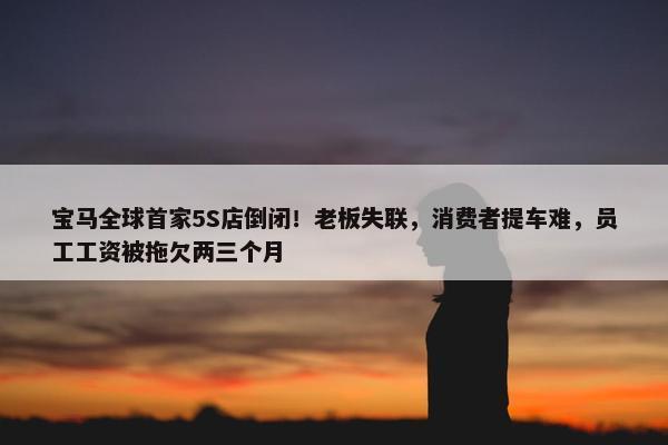 宝马全球首家5S店倒闭！老板失联，消费者提车难，员工工资被拖欠两三个月