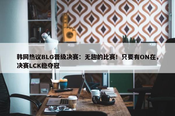 韩网热议BLG晋级决赛：无趣的比赛！只要有ON在，决赛LCK稳夺冠