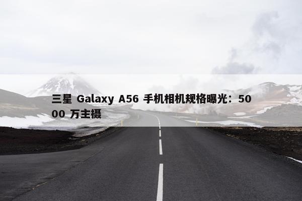 三星 Galaxy A56 手机相机规格曝光：5000 万主摄