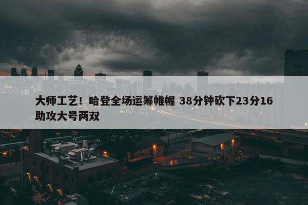 大师工艺！哈登全场运筹帷幄 38分钟砍下23分16助攻大号两双