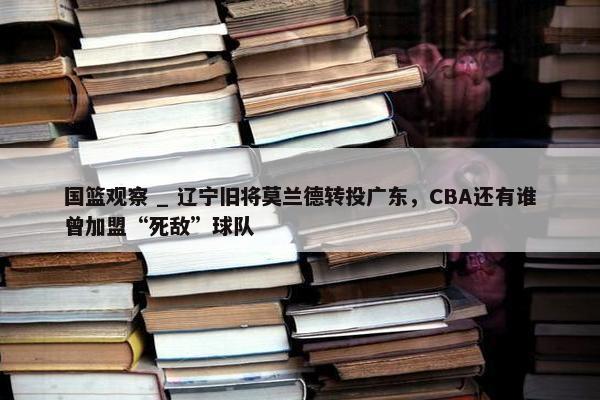 国篮观察 _ 辽宁旧将莫兰德转投广东，CBA还有谁曾加盟“死敌”球队