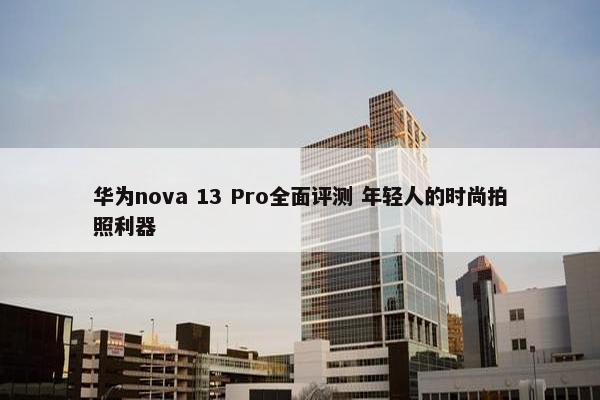 华为nova 13 Pro全面评测 年轻人的时尚拍照利器