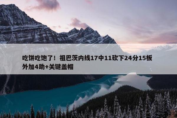 吃饼吃饱了！祖巴茨内线17中11砍下24分15板 外加4助+关键盖帽