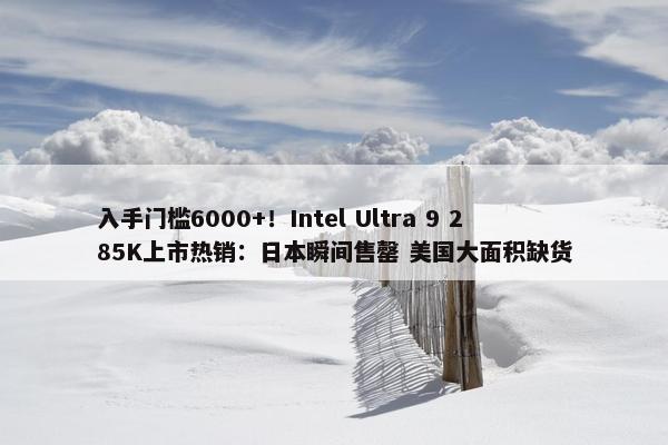 入手门槛6000+！Intel Ultra 9 285K上市热销：日本瞬间售罄 美国大面积缺货