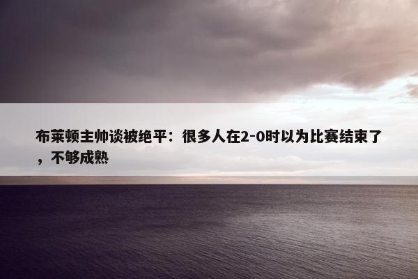 布莱顿主帅谈被绝平：很多人在2-0时以为比赛结束了，不够成熟