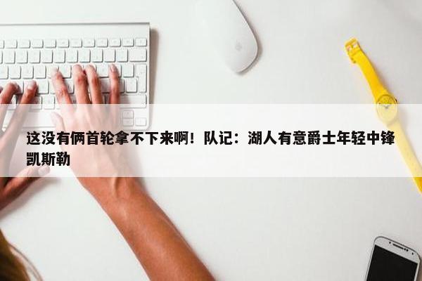 这没有俩首轮拿不下来啊！队记：湖人有意爵士年轻中锋凯斯勒