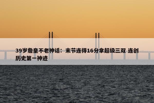 39岁詹皇不老神话：末节连得16分拿超级三双 连创历史第一神迹