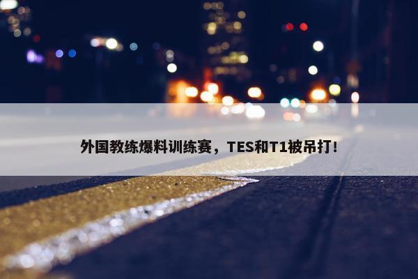 外国教练爆料训练赛，TES和T1被吊打！