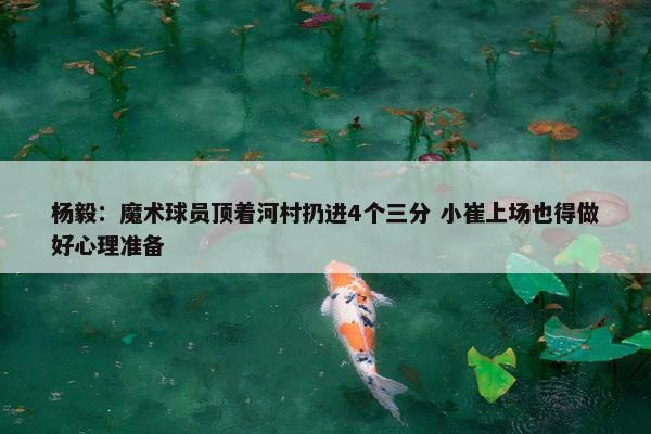 杨毅：魔术球员顶着河村扔进4个三分 小崔上场也得做好心理准备