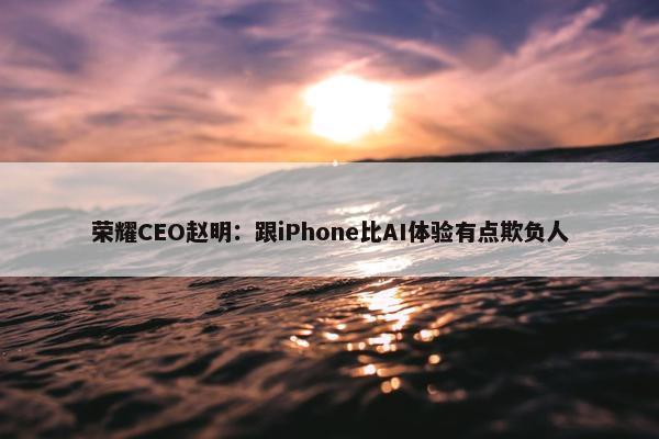 荣耀CEO赵明：跟iPhone比AI体验有点欺负人