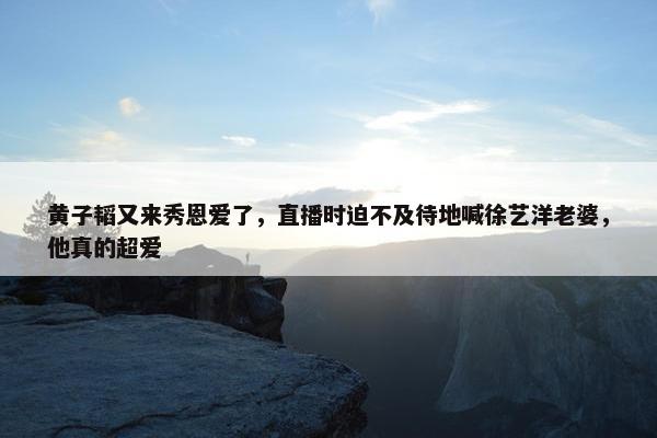 黄子韬又来秀恩爱了，直播时迫不及待地喊徐艺洋老婆，他真的超爱