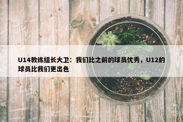 U14教练组长大卫：我们比之前的球员优秀，U12的球员比我们更出色