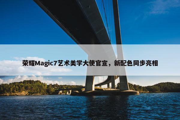 荣耀Magic7艺术美学大使官宣，新配色同步亮相