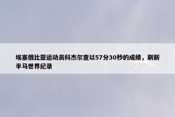 埃塞俄比亚运动员科杰尔查以57分30秒的成绩，刷新半马世界纪录