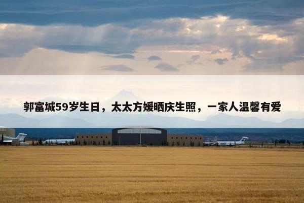 郭富城59岁生日，太太方媛晒庆生照，一家人温馨有爱