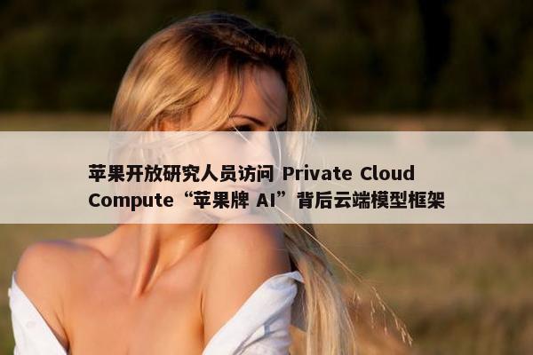 苹果开放研究人员访问 Private Cloud Compute“苹果牌 AI”背后云端模型框架