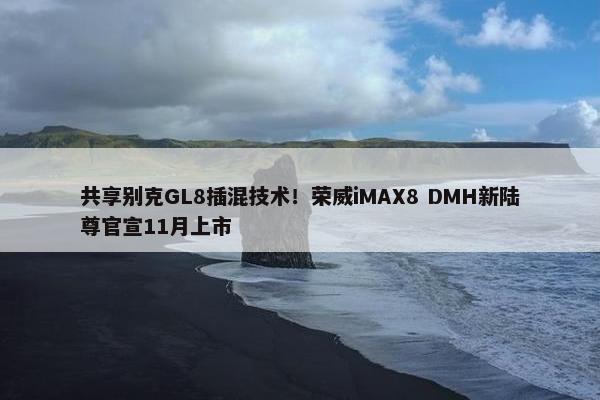 共享别克GL8插混技术！荣威iMAX8 DMH新陆尊官宣11月上市