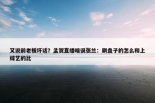 又说前老板坏话？孟贺直播暗讽张兰：刷盘子的怎么和上综艺的比