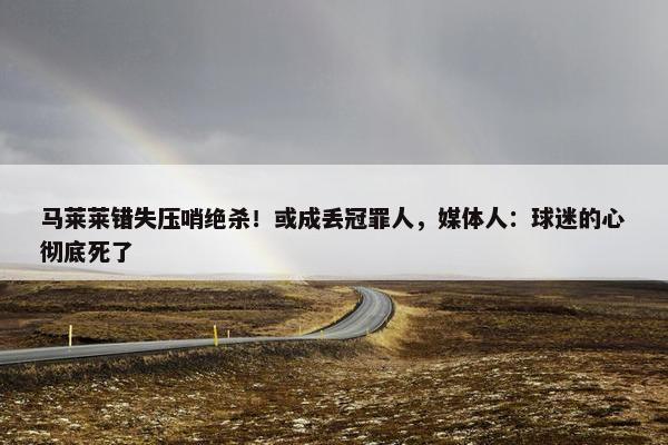 马莱莱错失压哨绝杀！或成丢冠罪人，媒体人：球迷的心彻底死了