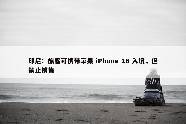 印尼：旅客可携带苹果 iPhone 16 入境，但禁止销售