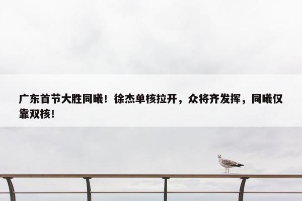 广东首节大胜同曦！徐杰单核拉开，众将齐发挥，同曦仅靠双核！