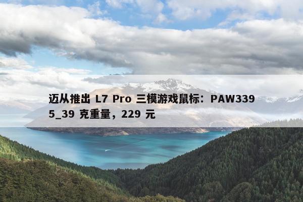 迈从推出 L7 Pro 三模游戏鼠标：PAW3395_39 克重量，229 元