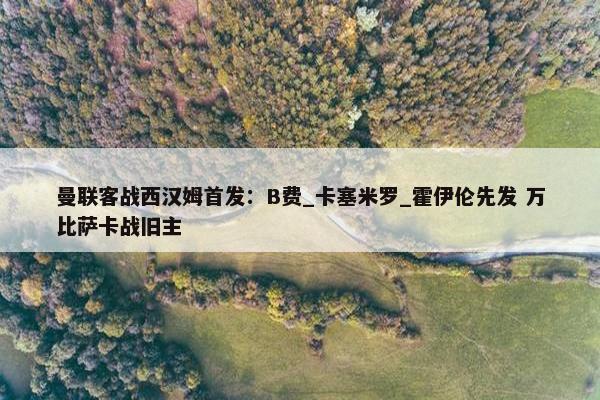 曼联客战西汉姆首发：B费_卡塞米罗_霍伊伦先发 万比萨卡战旧主